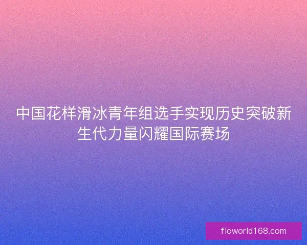 中国花样滑冰青年组选手实现历史突破新生代力量闪耀国际赛场